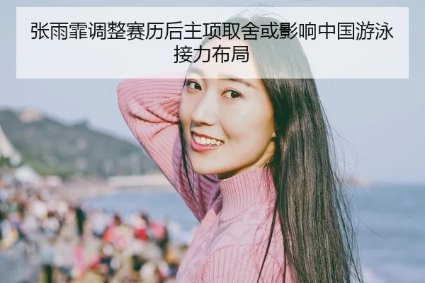 张雨霏调整赛历后主项取舍或影响中国游泳接力布局（HTH Sports）