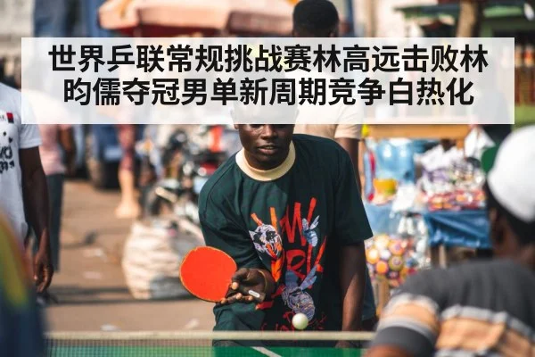 世界乒联常规挑战赛林高远击败林昀儒夺冠男单新周期竞争白热化